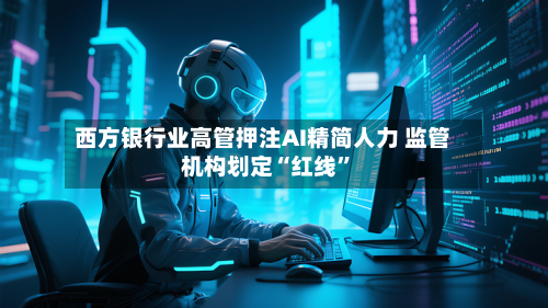 西方银行业高管押注AI精简人力 监管机构划定“红线”-第2张图片
