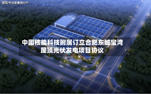 中国核能科技附属订立合肥东城宝湾屋顶光伏发电项目协议-第2张图片