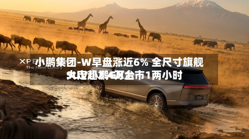 小鹏集团-W早盘涨近6% 全尺寸旗舰SUV小鹏GX上市1两小时
大定超2.4万台-第1张图片