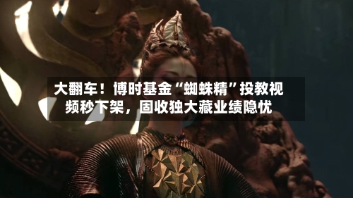 大翻车！博时基金“蜘蛛精”投教视频秒下架，固收独大藏业绩隐忧-第3张图片