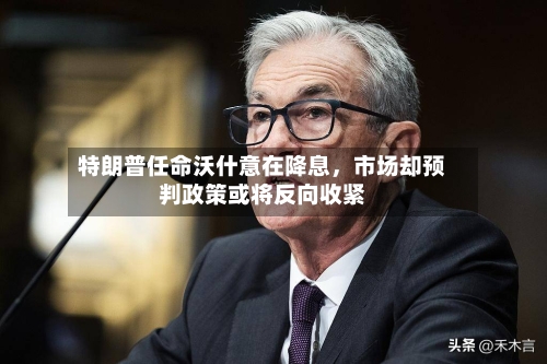 特朗普任命沃什意在降息，市场却预判政策或将反向收紧