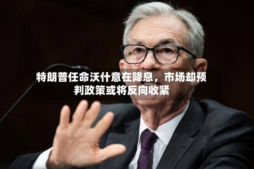 特朗普任命沃什意在降息，市场却预判政策或将反向收紧-第2张图片