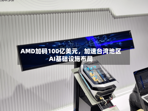 AMD加码100亿美元，加速台湾地区AI基础设施布局-第2张图片