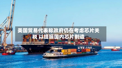 美国贸易代表称政府仍在考虑芯片关税 以提振国内芯片制造-第2张图片