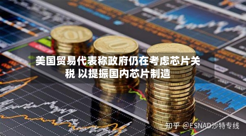 美国贸易代表称政府仍在考虑芯片关税 以提振国内芯片制造