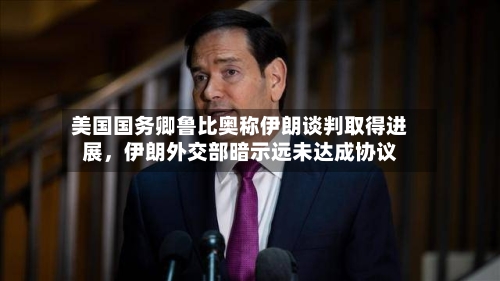 美国国务卿鲁比奥称伊朗谈判取得进展，伊朗外交部暗示远未达成协议-第2张图片
