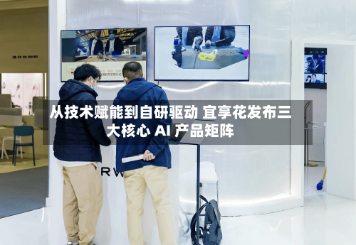 从技术赋能到自研驱动 宜享花发布三大核心 AI 产品矩阵-第2张图片