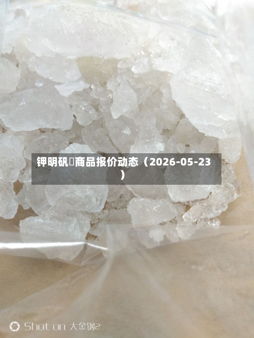 钾明矾	商品报价动态（2026-05-23）-第2张图片