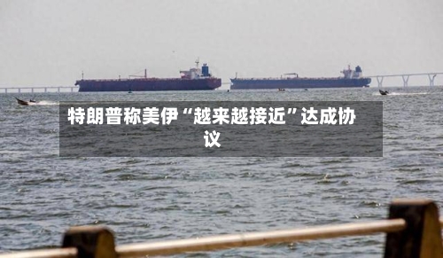 特朗普称美伊“越来越接近”达成协议-第2张图片