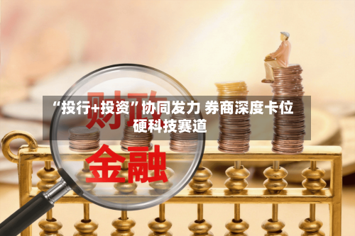 “投行+投资”协同发力 券商深度卡位硬科技赛道-第2张图片