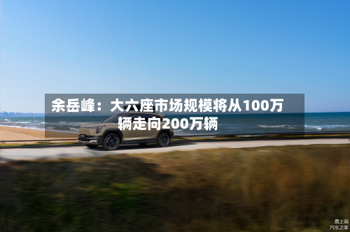 余岳峰：大六座市场规模将从100万辆走向200万辆