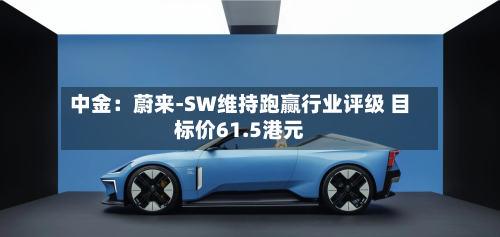 中金:蔚来-SW维持跑赢行业评级 目标价61.5港元