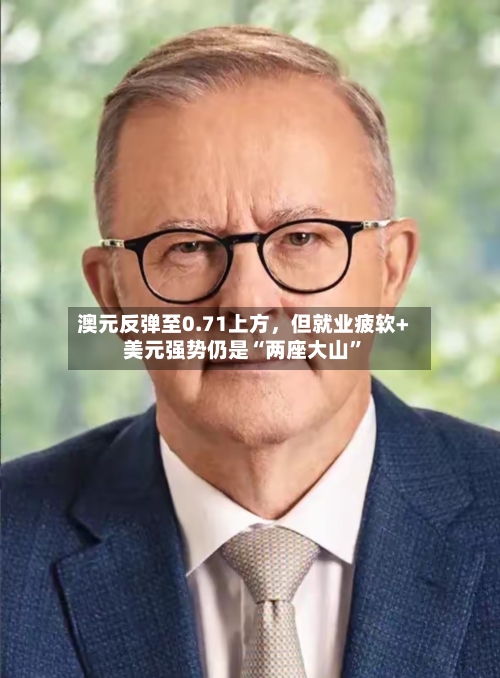 澳元反弹至0.71上方，但就业疲软+美元强势仍是“两座大山”-第2张图片