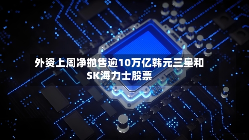 外资上周净抛售逾10万亿韩元三星和SK海力士股票-第3张图片