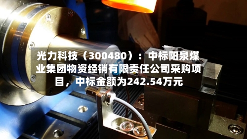 光力科技（300480）：中标阳泉煤业集团物资经销有限责任公司采购项目，中标金额为242.54万元-第3张图片